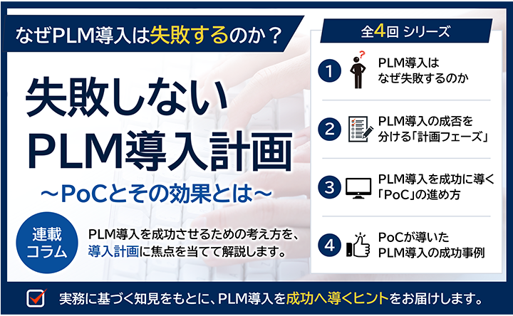 なぜPLM導入は失敗するのか？ 失敗しないPLM導入計画～PoCとその効果とは～ 掲載コラム PLM導入を成功させるための考え方を、導入計画に焦点を当てて解説します。全4回シリーズ ①PLM導入はなぜ失敗するのか ②PLM導入の成否を分ける「計画フェーズ」③PLM導入を成功に導く「PoC」の進め方 ④PoCが導いたPLM導入の成功事例 実務に基づく知見をもとに、PLM導入を成功へ導くヒントをお届けします。
