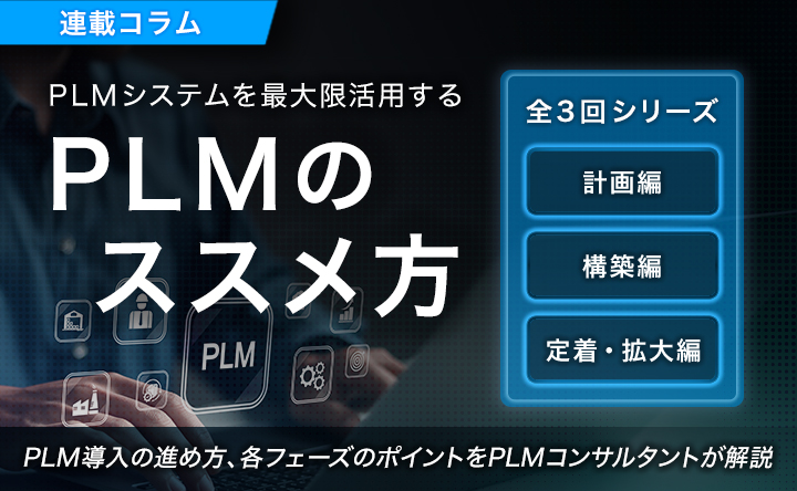 連載コラム PLMシステムを最大限活用する PLMのススメ方 全3回シリーズ 計画編 構築編 定着・拡大編 PLM導入の進め方、各フェーズのポイントをPLMコンサルタントが解説