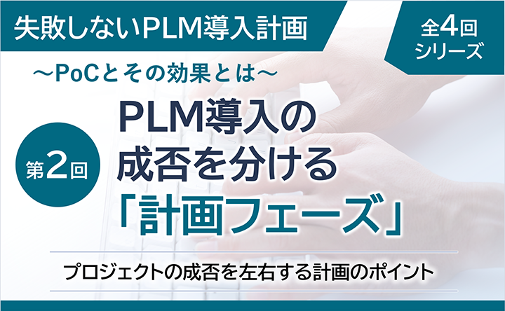 失敗しないPLM導入計画 ～PoCとその効果とは～  全4回シリーズ 第2回  PLM導入の成否を分ける「計画フェーズ」 プロジェクトの成否を左右する計画のポイント