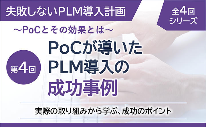 失敗しないPLM導入計画 ～PoCとその効果とは～  全4回シリーズ 第4回  PoCが導いたPLM導入の成功事例  実際の取り組みから学ぶ、成功のポイント