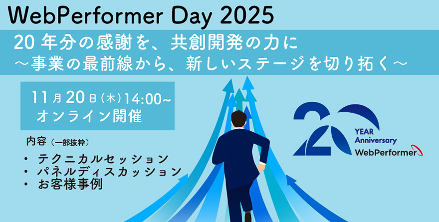 WebPerformer Day 2025 20年分の感謝を、共創開発の力に～事業の最前線から、新しいステージを切り拓く～ 11月20日（木）14：00～ オンライン開催 内容（一部抜粋）：テクニカルセッション／パネルディスカッション／お客様事例