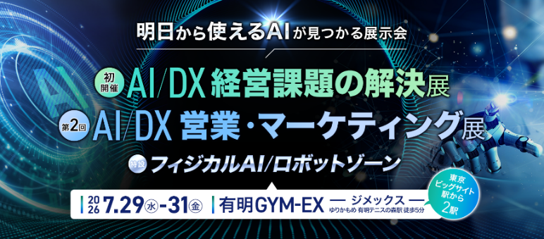 明日から使えるAIが見つかる展示会：（初開催）AI／DX経営課題の解決展、（第2回）AI／DX営業・マーケティング展、（特設）フィジカルAI／ロボットゾーン 2026年7月29日（水）-31日（金）有明GYM-EX ジメックス ゆりかもめ 有明テニスの森駅 徒歩5分（東京ビックサイト駅から2駅）