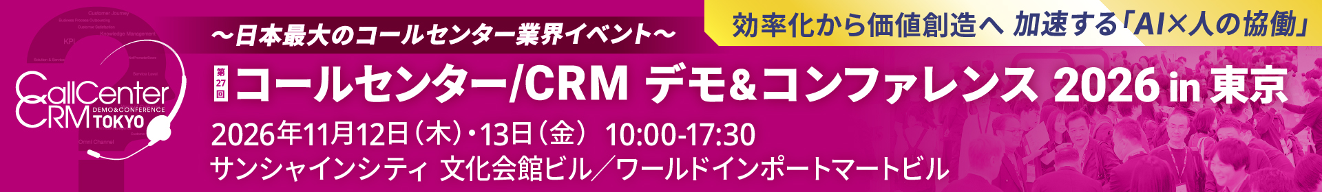 CallCenter CRM TOKYO 〜日本最大のコールセンター業界イベント〜 効率化から価値創造へ 加速する「AI×人の協働」第27回 コールセンター/CRM デモ&コンファレンス 2026 in 東京 2026年11月12日（木）・13日（金）10:00-17:30  サンシャインシティ 文化会館ビル／ワールドインポートマートビル