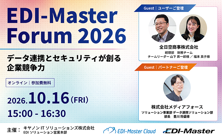EDI-Master Forum 2026 データ連携とセキュリティが創る企業競争力 オンライン｜参加費無料  2026.10.16（FRI）15:00 - 16:30 Guest｜ユーザーご登壇 全日空商事株式会社 経理部 財務チーム チームリーダー 山下 昇一郎様 ／ 福本 真子様  Guest｜パートナーご登壇 株式会社メディアフォース ソリューション事業部 データ連携ソリューション部 部長 豊川 将盛様 主催：キヤノンITソリューションズ株式会社 EDIソリューション営業本部  EDI-Master Cloud EDI-Master