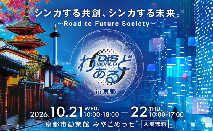 シンカする共創、シンカする未来。〜Road to Future Society〜 DiS WORLD わぁるど in 京都 2026.10.21 WED.10:00-18:00−22 THU.10:00-17:00 京都市勧業館 みやこめっせ 入場無料