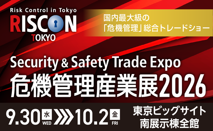 Risk Control in Tokyo RISCON TOKYO 国内最大級の「危機管理」総合トレードショー Security & Safety Trade Expo 危機管理産業展2026 9.30水WED～10.2金FRI 東京ビッグサイト 南展示棟全館