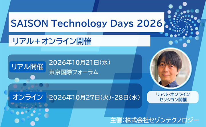 SAISON Technology Days 2026 リアル＋オンライン開催 リアル開催：2026年10月21日（水）東京国際フォーラム／オンライン：2026年10月27日（火）・28日（水） リアル・オンラインセッション開催 主催：株式会社セゾンテクノロジー
