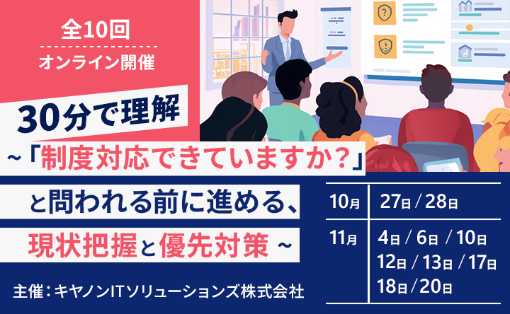 全10回 オンライン開催 30分で理解 ～「制度対応できていますか？」と問われる前に進める、現状把握と優先対策～ 主催：キヤノンITソリューションズ株式会社 10月27日／28日 11月4日／6日／10日／12日／13日／17日／18日／20日