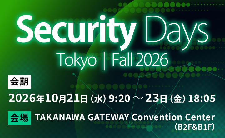 Security Days Tokyo｜Fall 2026 会期 2026年10月21日（水）9:20 ～ 23日（金）18:05 会場 TAKANAWA GATEWAY Convention Center（B2F&B1F）