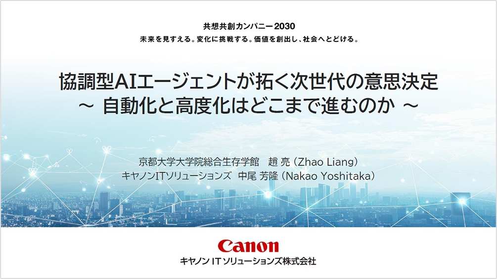 共想共創カンパニー2030 未来を見すえる。変化に挑戦する。価値を創出し、社会へとどける。協調型AIエージェントが拓く次世代の意思決定 自動化と高度化はどこまで進むのか 京都大学大学院総合生存学館 趙 亮（Zhao Liang）キヤノンITソリューションズ 中尾 芳隆（Nakao Yoshitaka）Canon キヤノンITソリューションズ株式会社