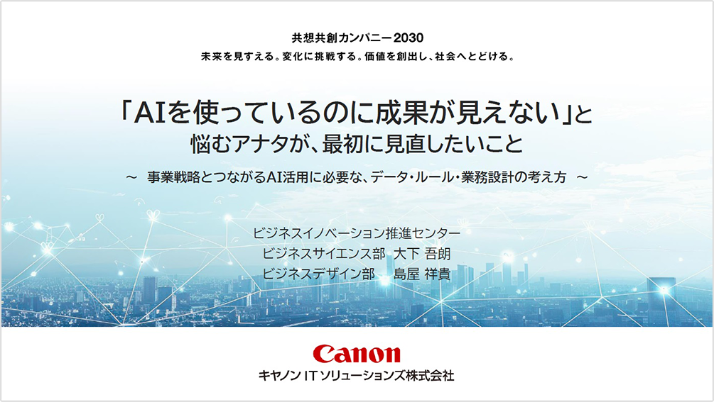 共想共創カンパニー2030 未来を見すえる。変化に挑戦する。価値を創出し、社会へとどける。「AIを使っているのに成果が見えない」と 悩むアナタが、最初に見直したいこと 事業戦略とつながるAI活用に必要な、データ・ルール・業務設計の考え方 ビジネスイノベーション推進センター ビジネスサイエンス部 大下 石郎 ビジネスデザイン部 鳥屋 祥真 Canon キヤノンITソリューションズ株式会社  
