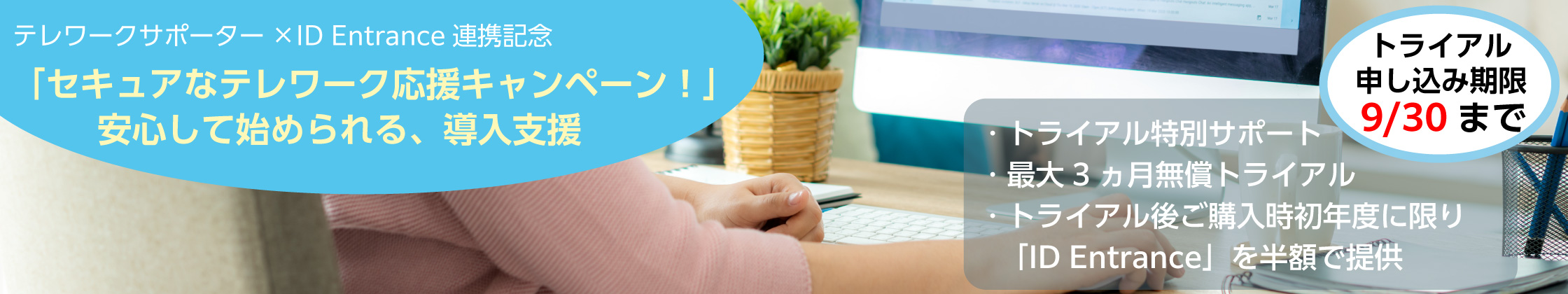 テレワークサポーター × ID Entrance 連携記念「セキュアなテレワーク応援キャンペーン!」安心して始められる、導入支援 トライアル申し込み期限9/30まで トライアル特別サポート 最大3ヵ月無償トライアル トライアル後ご購入時初年度に限り「ID Entrance」を半額で提供