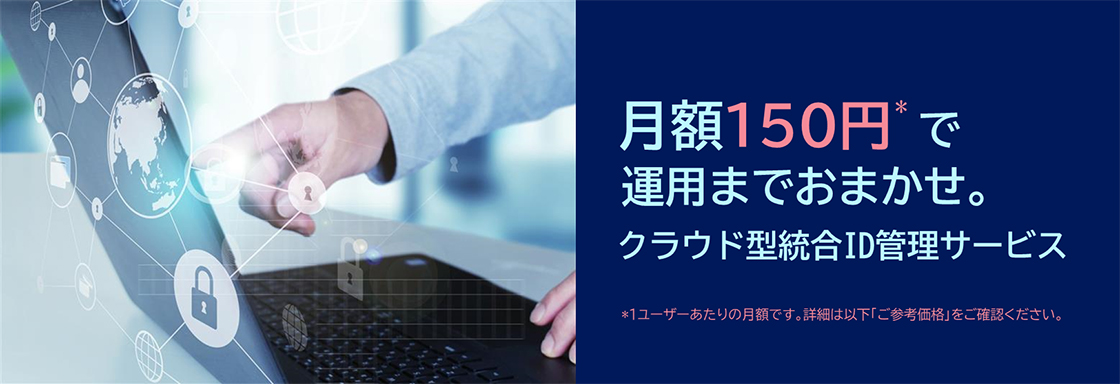 月額150円*で運用までおまかせ。クラウド型統合ID管理サービス※1ユーザーあたりの月額です。詳細は以下「ご参考価格」をご確認ください。