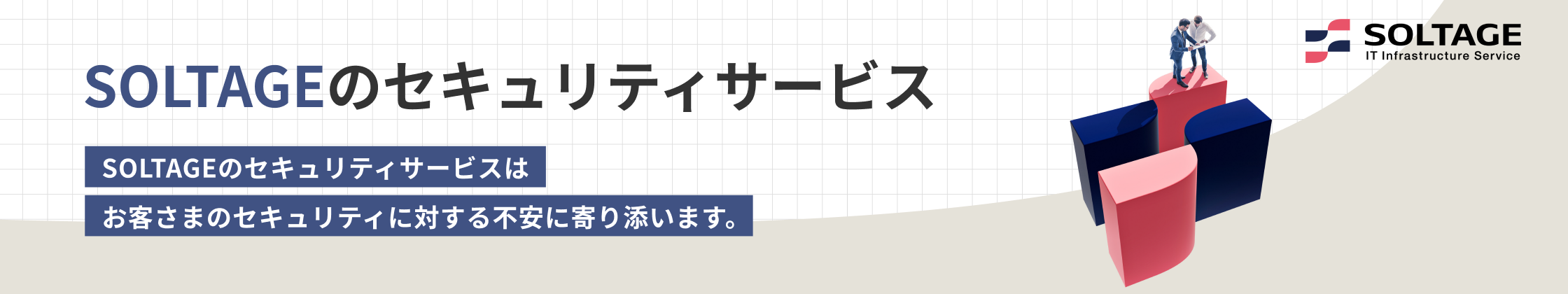 SOLTAGEのセキュリティサービス SOLTAGEのセキュリティサービスはお客さまのセキュリティに対する不安に寄り添います。 SOLTAGE IT Infrastructure Service