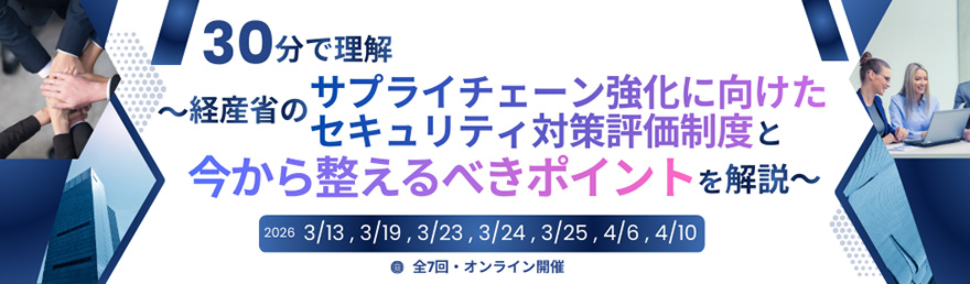 30分で理解~経産省のサプライチェーン強化に向けたセキュリティ対策評価制度と今から整えるべきポイントを解説~ 2026 3/13、3/19、3/23、3/24、3/25、4/6、4/10 全7回・オンライン開催