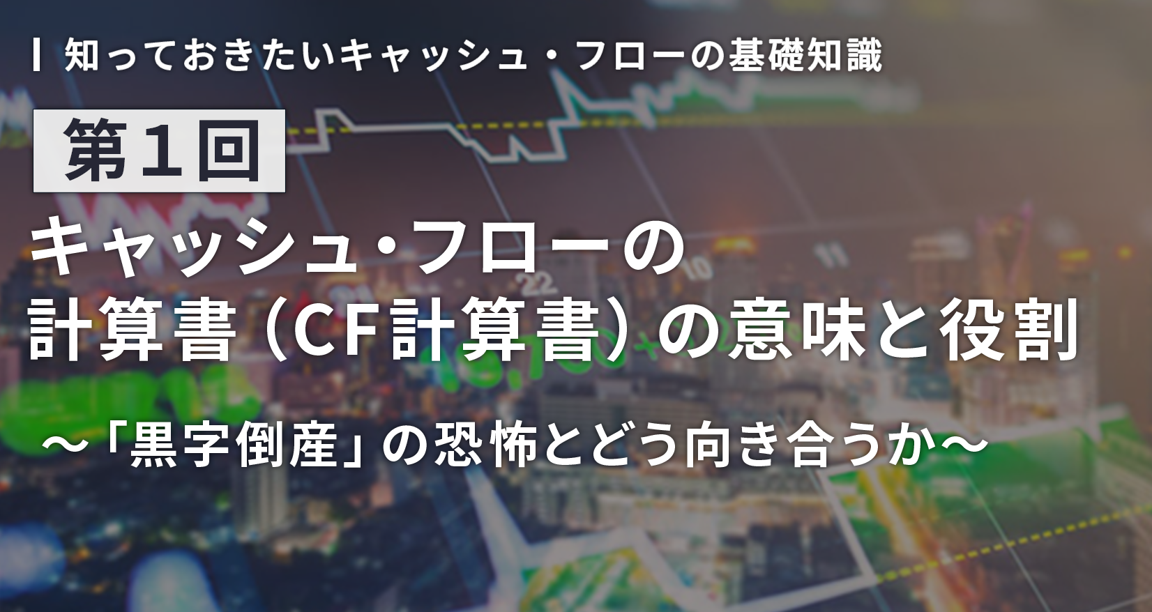 知っておきたいキャッシュ・フローの基礎知識 第1回 キャッシュ・フローの計算書(CF計算書)の意味と役割~「黒字倒産」の恐怖とどう向き合うか~