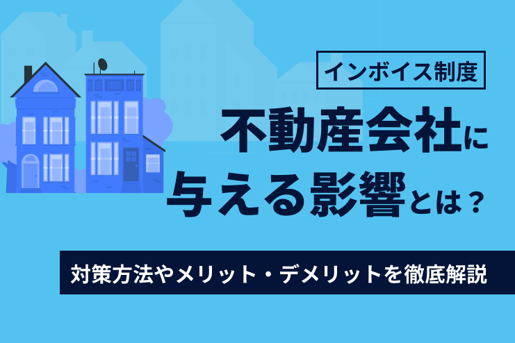 インボイス制度が不動産会社に与える影響とは？対策方法やメリット・デメリットを徹底解説