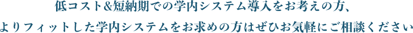 低コスト&短納期での学内システム導⼊をお考えの⽅、よりフィットした学内システムをお求めの⽅はぜひお気軽にご相談ください