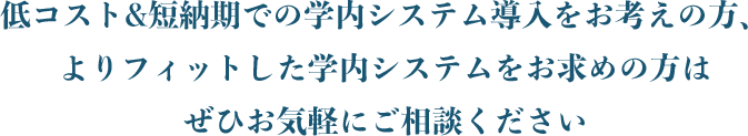 低コスト&短納期での学内システム導⼊をお考えの⽅、よりフィットした学内システムをお求めの⽅はぜひお気軽にご相談ください